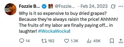 Fozzie в... @Fozzie... Feb 24, 2023 ... Why is it so expensive to buy dried grapes? Because they're always raisin the price! Ahhhhh! The fruits of my labor are finally paying off... in laughter! #WockaWocka! 14 162 1.3K 45K 