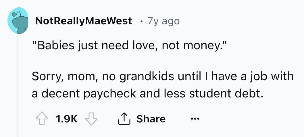 NotReallyMaeWest e 7y ago Babies just need love, not money. Sorry, mom, no grandkids until I have a job with a decent paycheck and less student debt. 1.9K Share ...