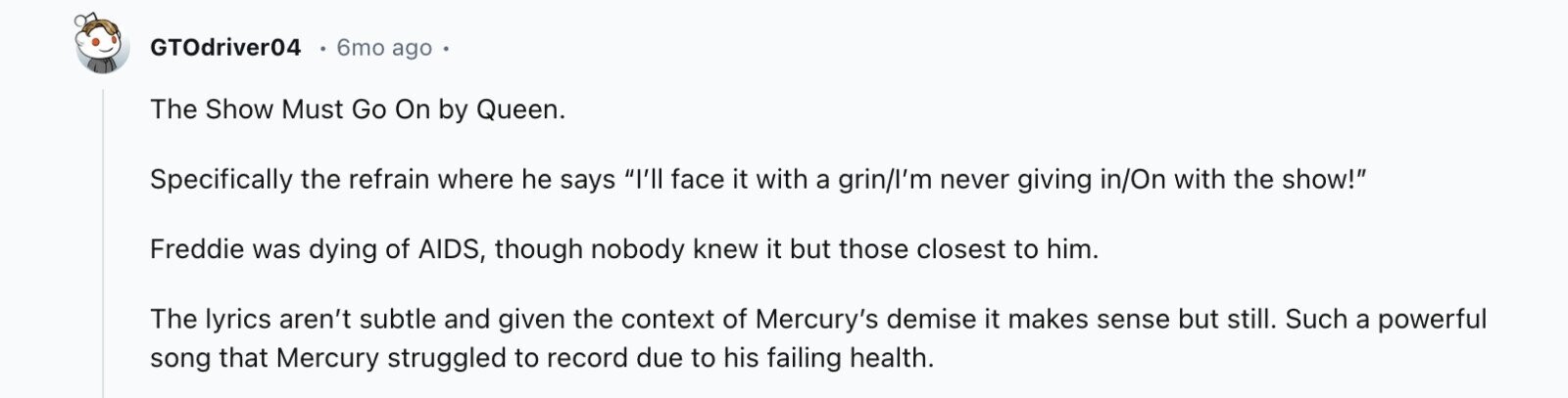 GTOdriver04 6mo ago The Show Must Go On by Queen. Specifically the refrain where he says I'll face it with a grin/l'm never giving in/On with the show! Freddie was dying of AIDS, though nobody knew it but those closest to him. The lyrics aren't subtle and given the context of Mercury's demise it makes sense but still. Such a powerful song that Mercury struggled to record due to his failing health.