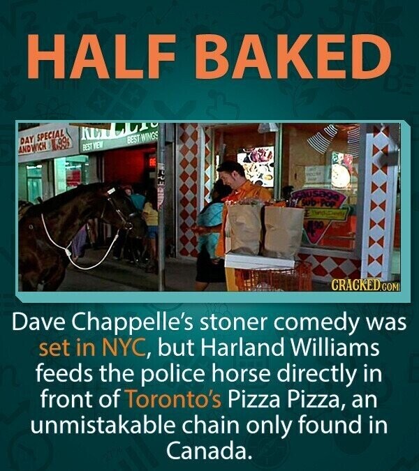 HALF BAKED NO BEST WINGS DAY SPECIAL 99 BEST VEW ANDWICH 2017 - ausage sub POP CRACKED.COM Dave Chappelle's stoner comedy was set in NYC, but Harland Williams feeds the police horse directly in front of Toronto's Pizza Pizza, an unmistakable chain only found in Canada.