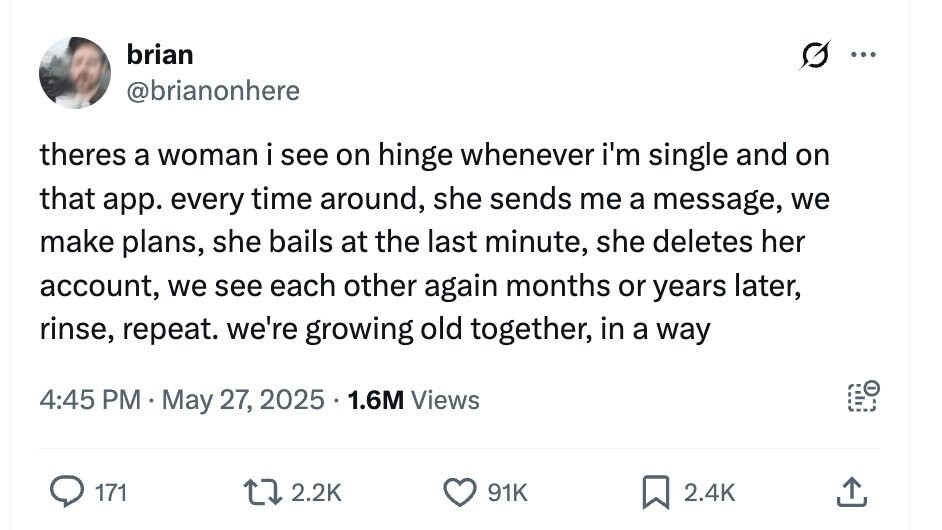 brian ... @brianonhere theres a woman i see on hinge whenever i'm single and on that app. every time around, she sends me a message, we make plans, she bails at the last minute, she deletes her account, we see each other again months or years later, rinse, repeat. we're growing old together, in a way 4:45 PM May 27, 2025 1.6M Views 171 2.2K 91K 2.4K