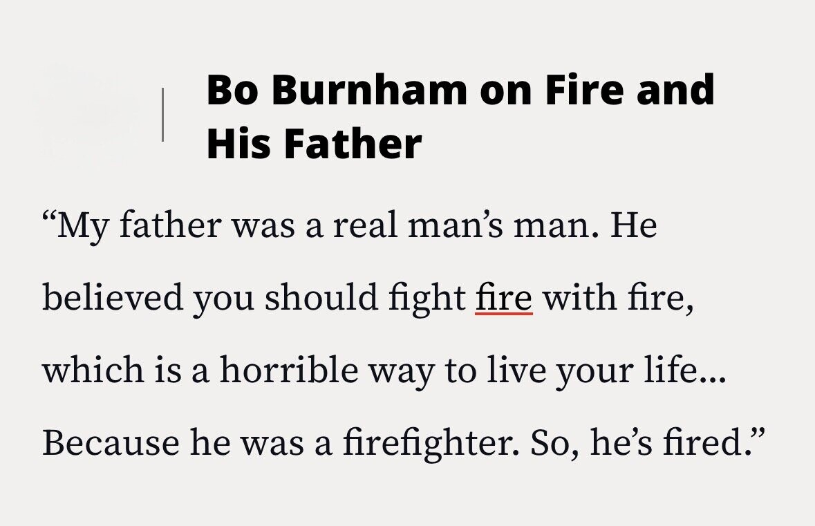Во Burnham on Fire and His Father My father was a real man's man. Не believed you should fight fire with fire, which is a horrible way to live your life... Because he was a firefighter. So, he's fired.