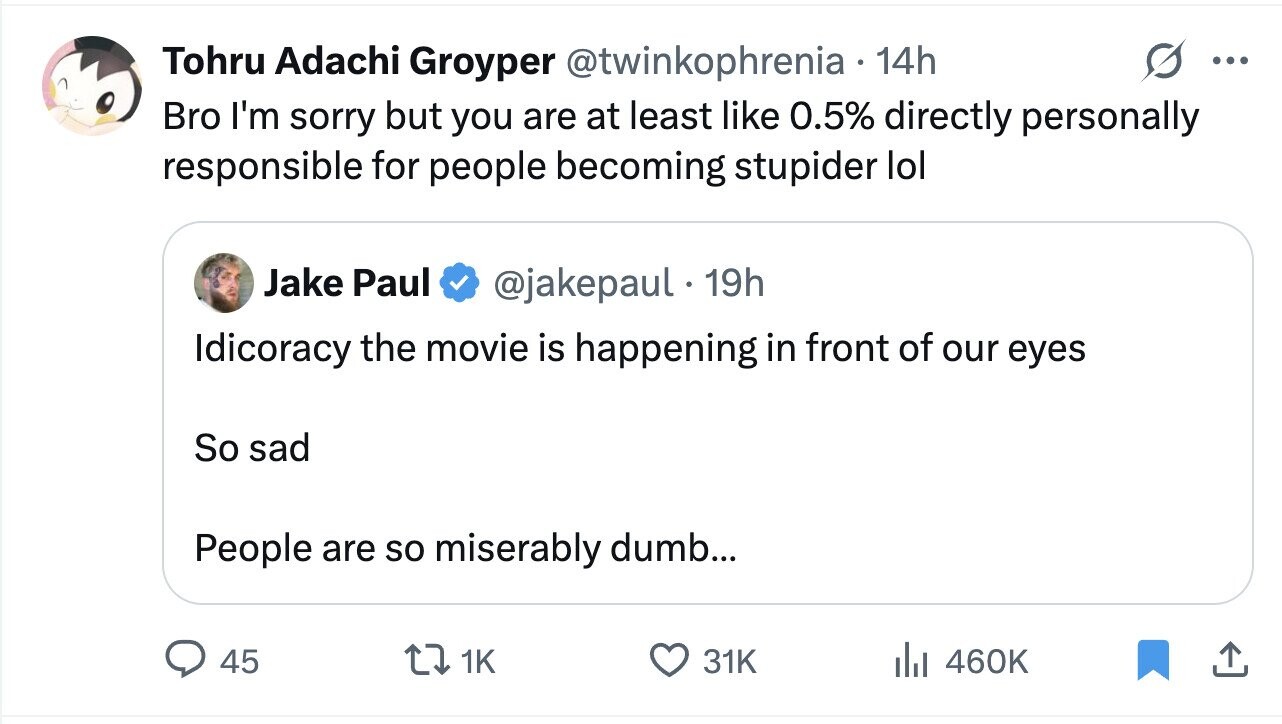 Tohru Adachi Groyper @twinkophrenia 14h ... Bro I'm sorry but you are at least like 0.5% directly personally responsible for people becoming stupider lol Jake Paul @jakepaul 19h Idicoracy the movie is happening in front of our eyes So sad People are so miserably dumb... 45 1K 31K del 460K
