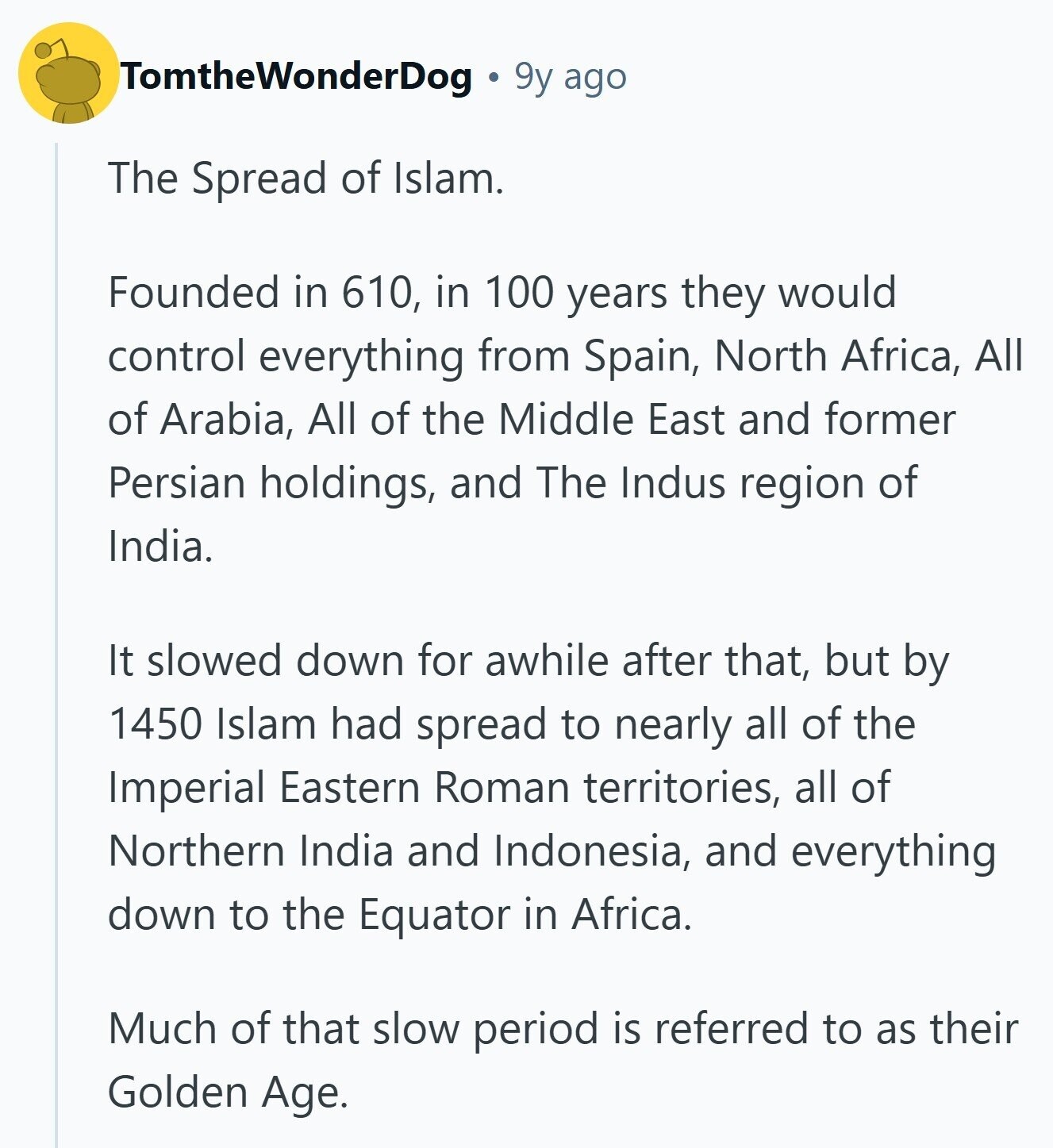 TomtheWonderDog 9y ago The Spread of Islam. Founded in 610, in 100 years they would control everything from Spain, North Africa, All of Arabia, All of the Middle East and former Persian holdings, and The Indus region of India. It slowed down for awhile after that, but by 1450 Islam had spread to nearly all of the Imperial Eastern Roman territories, all of Northern India and Indonesia, and everything down to the Equator in Africa. Much of that slow period is referred to as their Golden Age.