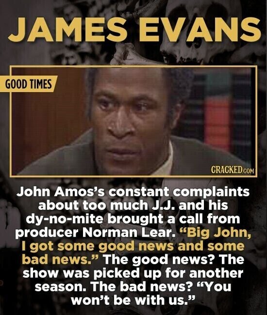 JAMES EVANS GOOD TIMES CRACKED.COM John Amos's constant complaints about too much J.J. and his dy-no-mite brought a call from producer Norman Lear. Big John, I got some good news and some bad news. The good news? The show was picked up for another season. The bad news? You won't be with us.