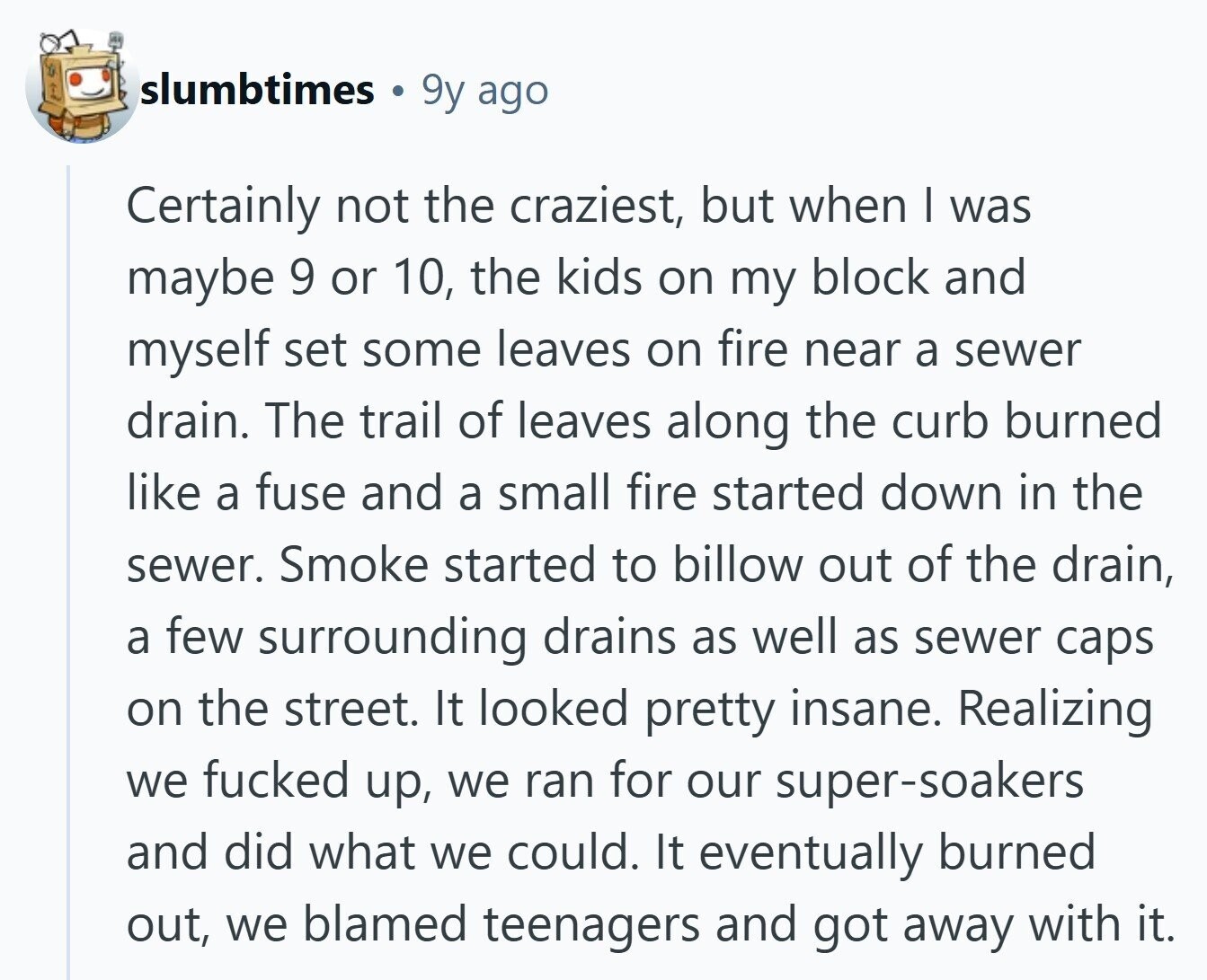 slumbtimes 9y ago Certainly not the craziest, but when I was maybe 9 or 10, the kids on my block and myself set some leaves on fire near a sewer drain. The trail of leaves along the curb burned like a fuse and a small fire started down in the sewer. Smoke started to billow out of the drain, a few surrounding drains as well as sewer caps on the street. It looked pretty insane. Realizing we fucked up, we ran for our super-soakers and did what we could. It eventually burned out, we blamed teenagers and got away with 