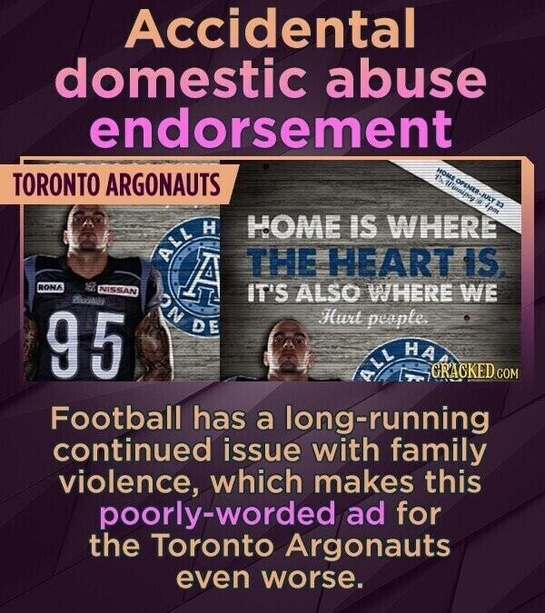 Accidental domestic abuse endorsement HOME OPENER-JULY 23 1% Winnipog A 4pm TORONTO ARGONAUTS HOME IS WHERE ALL H RONA A THE HEART IS. NISSAN IT'S ALSO WHERE WE ON DE 95 Hurt people. ALL НА CRACKED.COM Football has a long-running continued issue with family violence, which makes this poorly-worded ad for the Toronto Argonauts even worse.