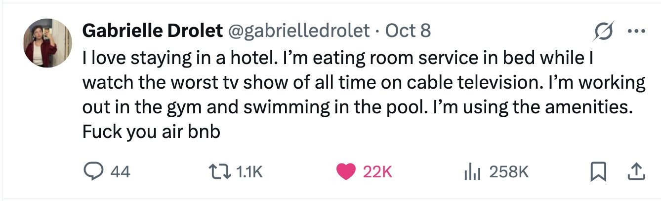Gabrielle Drolet @gabrielledrolet. Oct8 ... I love staying in a hotel. I'm eating room service in bed while I watch the worst tv show of all time on cable television. I'm working out in the gym and swimming in the pool. I'm using the amenities. Fuck you air bnb 44 1.1K 22K 258K 