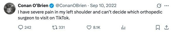 Conan O'Brien @ConanOBrien Sep 10, 2022 ... I have severe pain in my left shoulder and can't decide which orthopedic surgeon to visit on TikTok. 242 331 8.1K