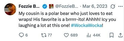 Fozzie В... @FozzieB... Mar 6, 2023 ... My cousin is a polar bear who just loves to eat wraps! His favorite is a brrrrr-ito! Ahhhh! Icy you laughing a lot at this one! #WockaWocka! 6 77 689 del 44K 