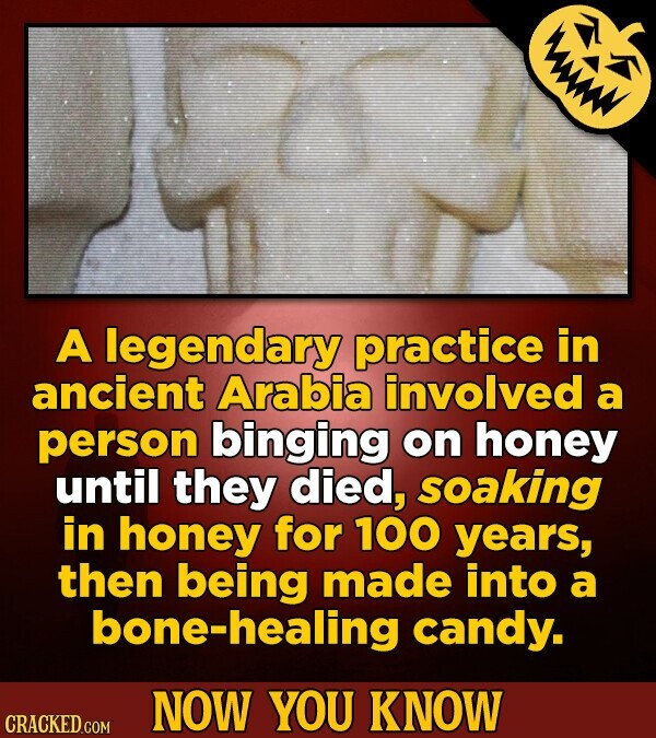 A legendary practice in ancient Arabia involved a person binging on honey until they died, soaking in honey for 100 years, then being made into a bone-healing candy. NOW YOU KNOW CRACKED.COM