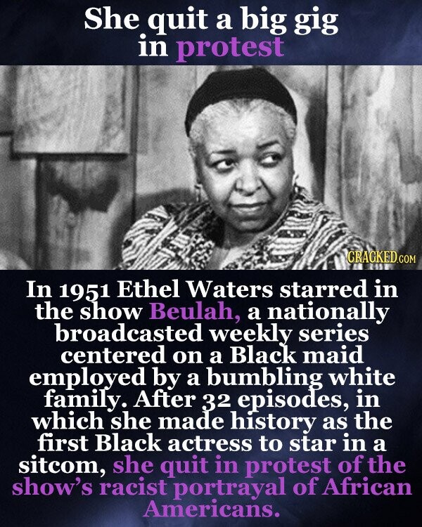 She quit a big gig in protest CRACKED.COM In 1951 Ethel Waters starred in the show Beulah, a nationally broadcasted weekly series centered on a Black maid employed by a bumbling white family. After 32 episodes, in which she made history as the first Black actress to star in a sitcom, she quit in protest of the show's racist portrayal of African Americans.