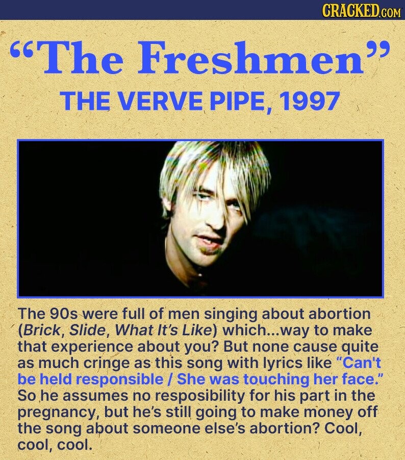CRACKED.COM The Freshmen THE VERVE PIPE, 1997 The 90s were full of men singing about abortion (Brick, Slide, What It's Like) which...way to make that experience about you? But none cause quite as much cringe as this song with lyrics like Can't be held responsible/She was touching her face. So he assumes no resposibility for his part in the pregnancy, but he's still going to make money off the song about someone else's abortion? Cool, cool, cool.