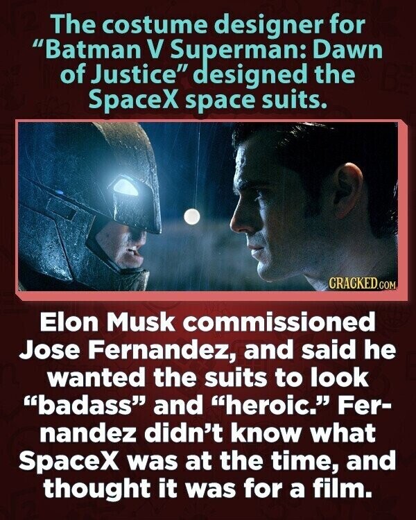 The costume designer for Batman V Superman: Dawn of Justice designed the SpaceX space suits. CRACKED.COM Elon Musk commissioned Jose Fernandez, and said he wanted the suits to look badass and heroic. Fer- nandez didn't know what SpaceX was at the time, and thought it was for a film.