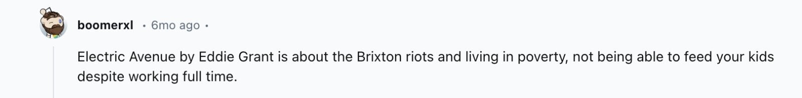 boomerxl 6mo ago Electric Avenue by Eddie Grant is about the Brixton riots and living in poverty, not being able to feed your kids despite working full time.