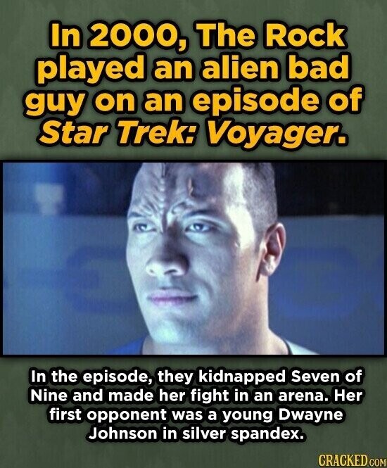 In 2000, The Rock played an alien bad guy on an episode of Star Trek: Voyager. In the episode, they kidnapped Seven of Nine and made her fight in an arena. Her first opponent was a young Dwayne Johnson in silver spandex. CRACKED.COM