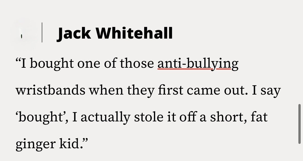 Jack Whitehall I bought one of those anti-bullying wristbands when they first came out. I say 'bought', I actually stole it off a short, fat ginger kid.