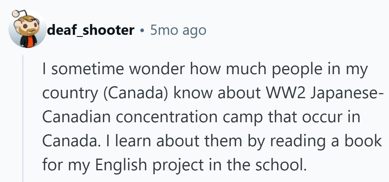 deaf_shooter 5mo ago I sometime wonder how much people in my country (Canada) know about WW2 Japanese- Canadian concentration camp that occur in Canada. | learn about them by reading a book for my English project in the school.