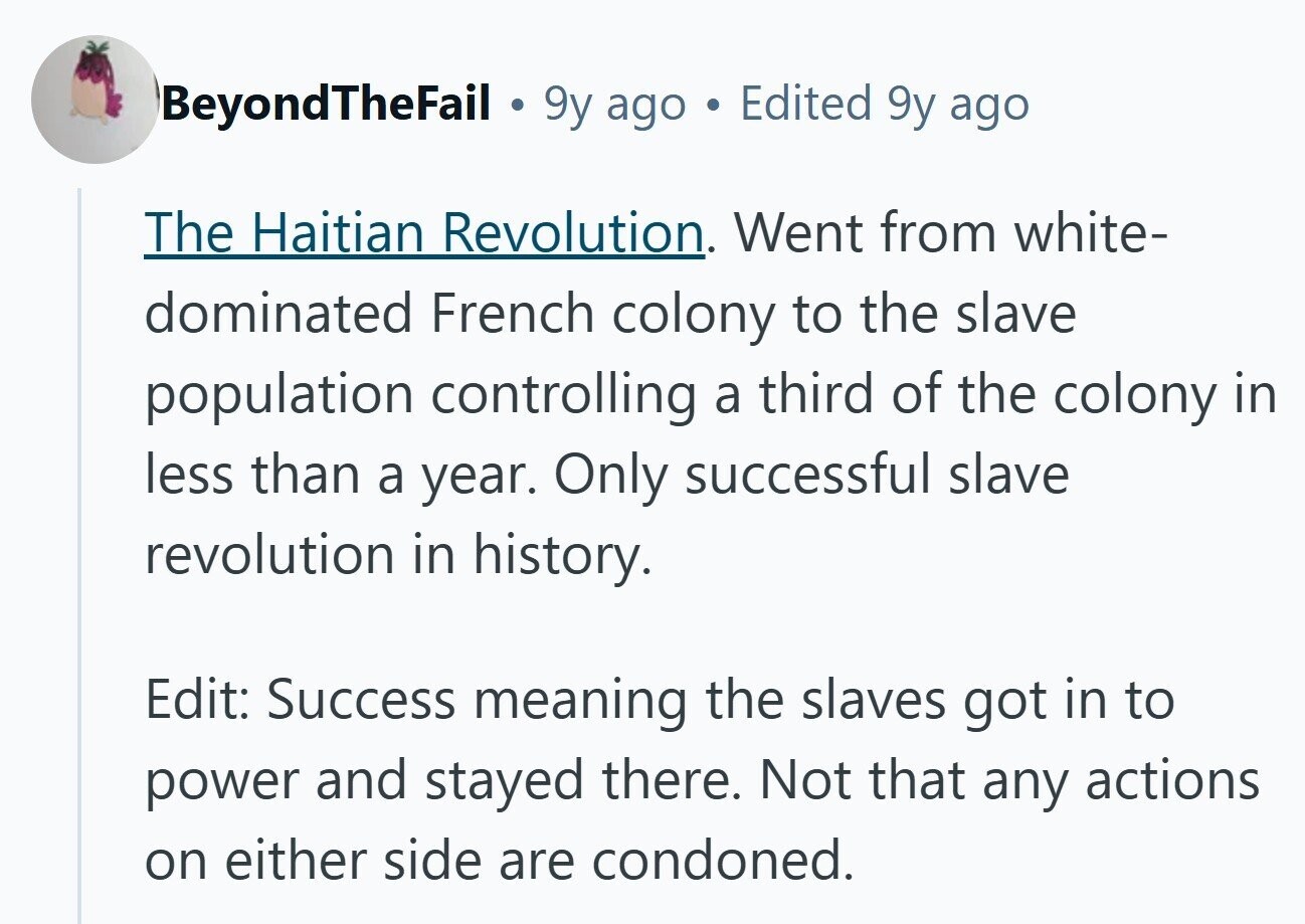 BeyondTheFail 9y ago Edited 9y ago The Haitian Revolution. Went from white- dominated French colony to the slave population controlling a third of the colony in less than a year. Only successful slave revolution in history. Edit: Success meaning the slaves got in to power and stayed there. Not that any actions on either side are condoned.