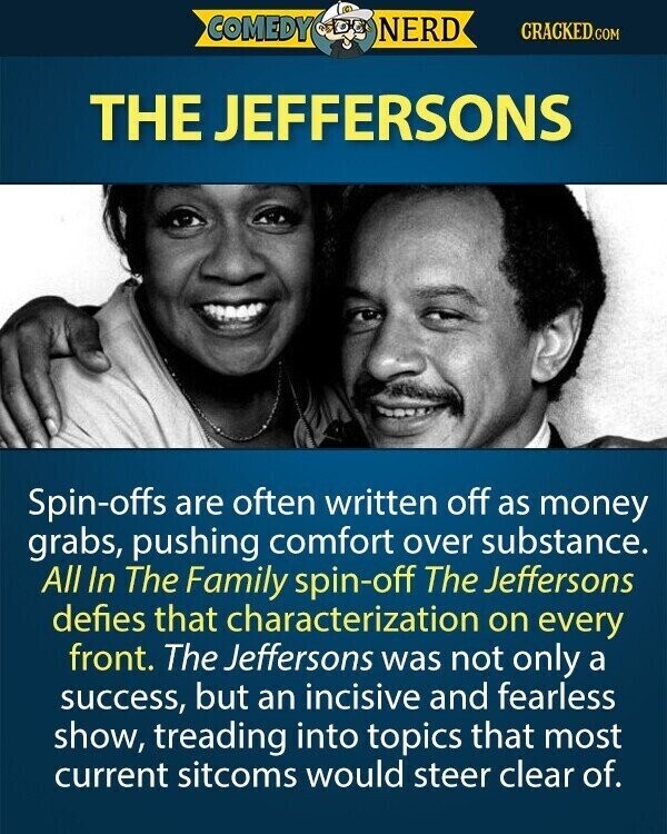 COMEDY NERD CRACKED.COM THE JEFFERSONS Spin-offs are often written off as money grabs, pushing comfort over substance. All In The Family spin-off The Jeffersons defies that characterization on every front. The Jeffersons was not only a success, but an incisive and fearless show, treading into topics that most current sitcoms would steer clear of.