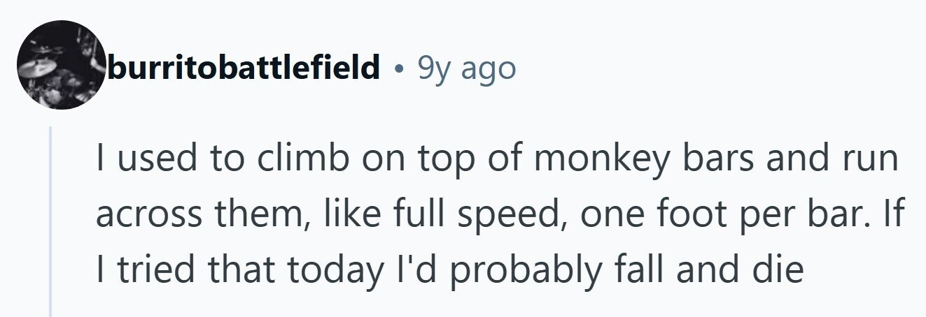 burritobattlefield . 9y ago I used to climb on top of monkey bars and run across them, like full speed, one foot per bar. If I tried that today I'd probably fall and die 