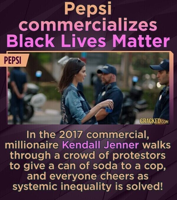 Pepsi commercializes Black Lives Matter PEPSI CRACKED.COM In the 2017 commercial, millionaire Kendall Jenner walks through a crowd of protestors to give a can of soda to a cop, and everyone cheers as systemic inequality is solved!