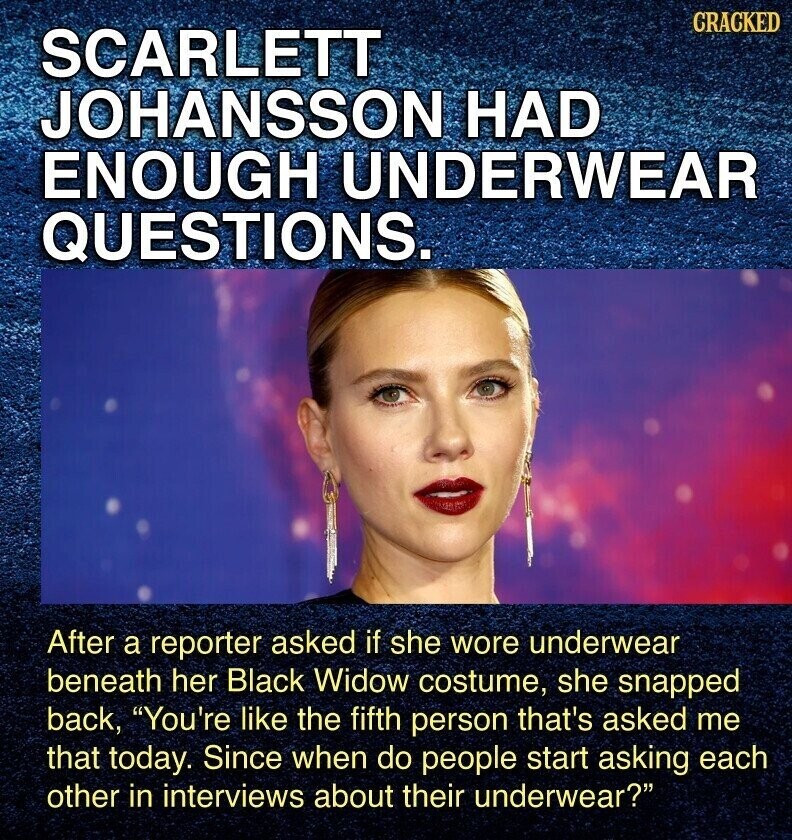 CRACKED SCARLETT JOHANSSON HAD ENOUGH UNDERWEAR QUESTIONS. After a reporter asked if she wore underwear beneath her Black Widow costume, she snapped back, You're like the fifth person that's asked me that today. Since when do people start asking each other in interviews about their underwear?