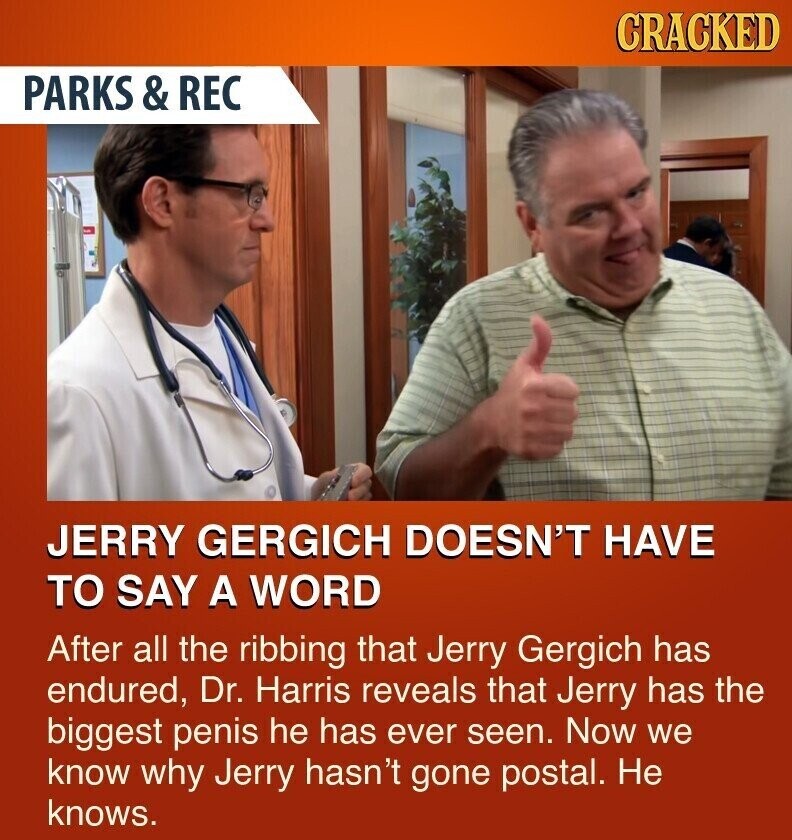 CRACKED PARKS & REC JERRY GERGICH DOESN'T HAVE TO SAY A WORD After all the ribbing that Jerry Gergich has endured, Dr. Harris reveals that Jerry has the biggest penis he has ever seen. Now we know why Jerry hasn't gone postal. Не knows.