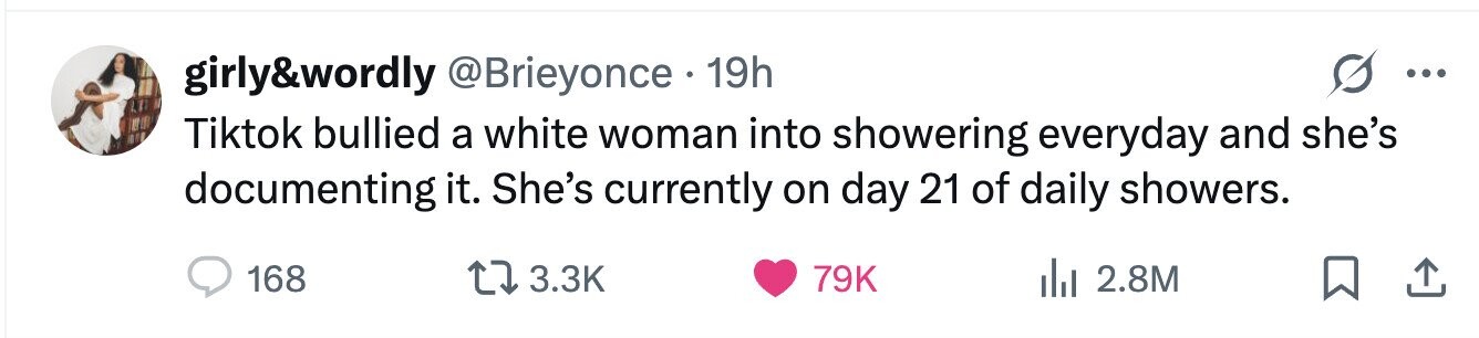 girly&wordly @Brieyonce 19h ... Tiktok bullied a white woman into showering everyday and she's documenting it. She's currently on day 21 of daily showers. 168 3.3K 79K 2.8M 