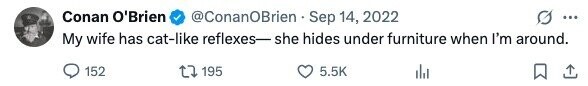 Conan O'Brien @ConanOBrien Sep 14, 2022 ... My wife has cat-like reflexes- she hides under furniture when I'm around. 152 195 5.5K