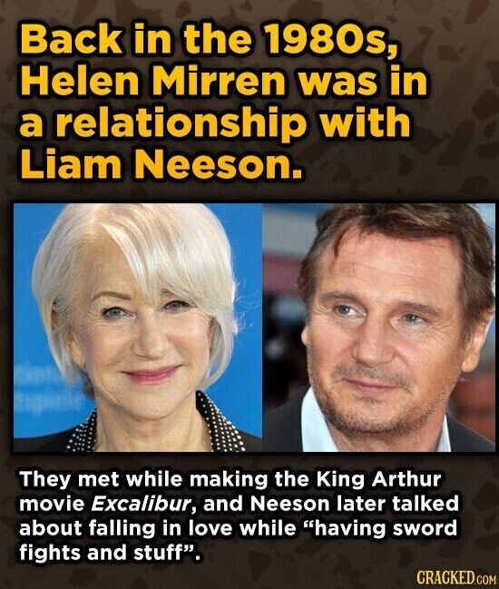 Back in the 1980s, Helen Mirren was in a relationship with Liam Neeson. They met while making the King Arthur movie Excalibur, and Neeson later talked about falling in love while having sword fights and stuff. CRACKED.COM