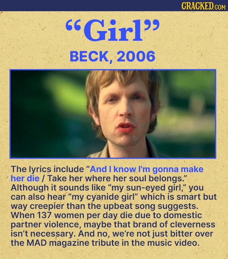 CRACKED.COM Girl BECK, 2006 The lyrics include And I know I'm gonna make her die/Take her where her soul belongs. Although it sounds like my sun-eyed girl, you can also hear my cyanide girl which is smart but way creepier than the upbeat song suggests. When 137 women per day die due to domestic partner violence, maybe that brand of cleverness isn't necessary. And no, we're not just bitter over the MAD magazine tribute in the music video.