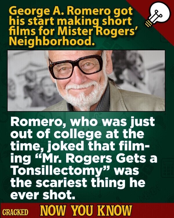 George A. Romero got his start making short films for Mister Rogers' Neighborhood. Romero, who was just out of college at the time, joked that film- ing Mr. Rogers Gets a Tonsillectomy was the scariest thing he ever shot. CRACKED NOW YOU KNOW