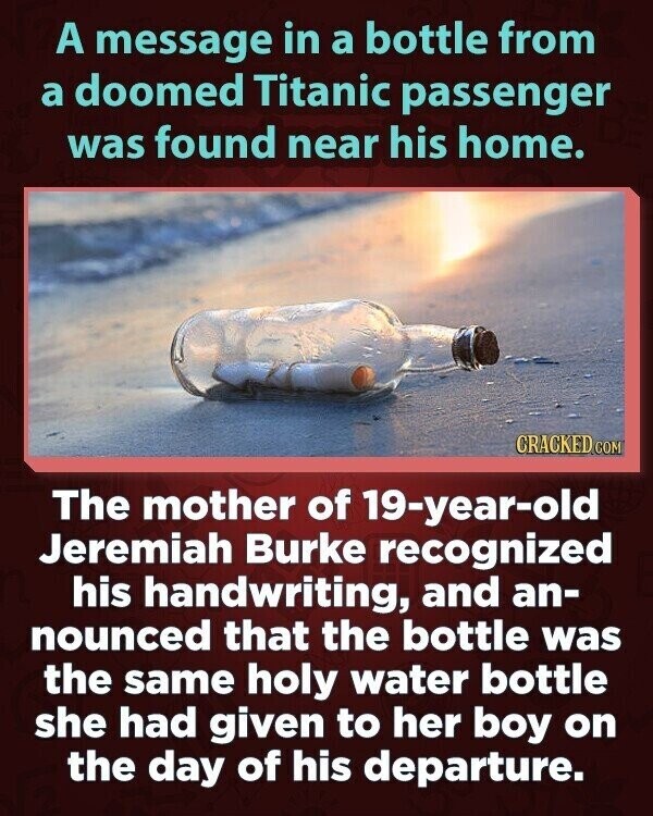 A message in a bottle from a doomed Titanic passenger was found near his home. CRACKED.COM The mother of 19-year-old Jeremiah Burke recognized his handwriting, and an- nounced that the bottle was the same holy water bottle she had given to her boy on the day of his departure.