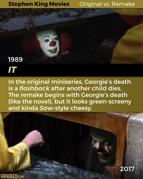 Stephen King Movies Original vs. Remake 1989 IT In the original miniseries, Georgie's death is a flashback after another child dies. The remake begins with Georgie's death (like the novel), but it looks green-screeny and kinda Saw-style cheesy. 2017 CRACKED.COM