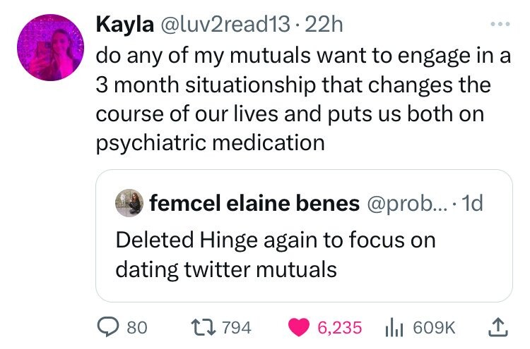 Kayla @luv2read13. 22h ... do any of my mutuals want to engage in a 3 month situationship that changes the course of our lives and puts us both on psychiatric medication femcel elaine benes @prob... 1d Deleted Hinge again to focus on dating twitter mutuals 80 794 6,235 609K