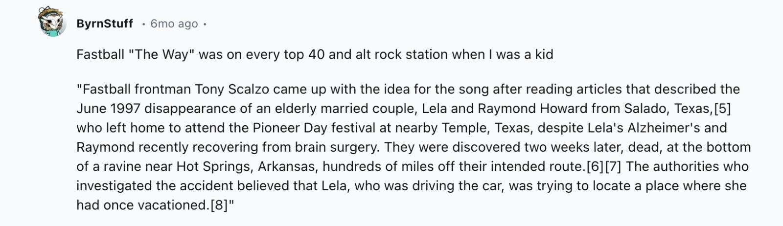 ByrnStuff 6mo ago Fastball The Way was on every top 40 and alt rock station when I was a kid Fastball frontman Tony Scalzo came up with the idea for the song after reading articles that described the June 1997 disappearance of an elderly married couple, Lela and Raymond Howard from Salado, Texas, who left home to attend the Pioneer Day festival at nearby Temple, Texas, despite Lela's Alzheimer's and Raymond recently recovering from brain surgery. They were discovered two weeks later, dead, at the bottom of a ravine near Hot Springs, Arkansas, hundreds of miles off their intended