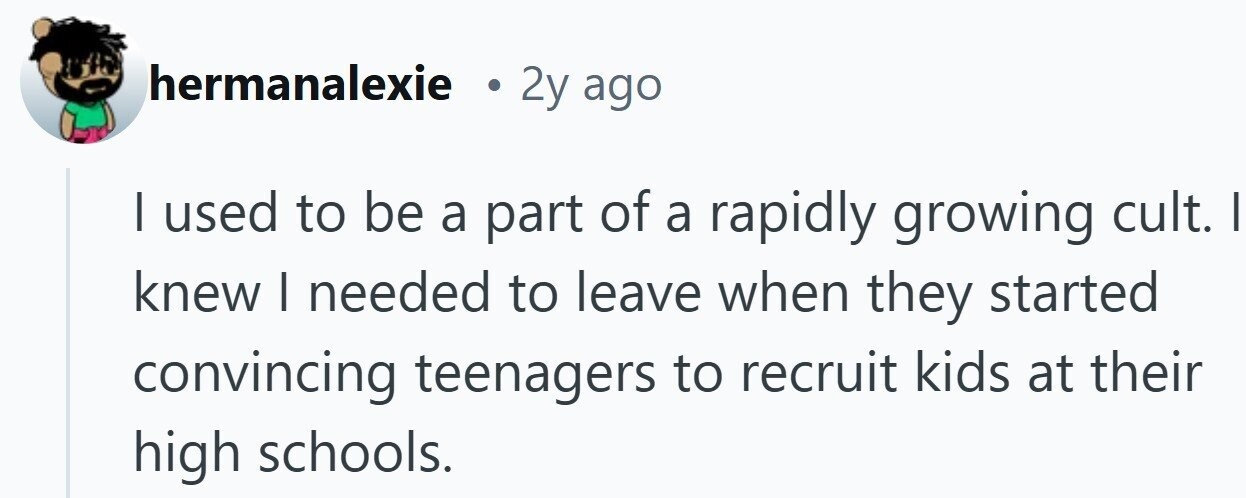 hermanalexie 2y ago I used to be a part of a rapidly growing cult. I knew I needed to leave when they started convincing teenagers to recruit kids at their high schools.