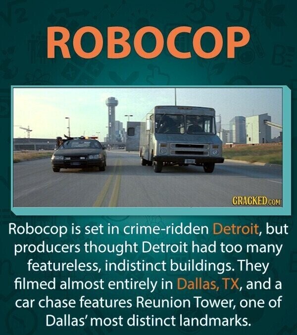 ROBOCOP BE CRACKED.COM Robocop is set in crime-ridden Detroit, but producers thought Detroit had too many featureless, indistinct buildings. They filmed almost entirely in Dallas, TX, and a car chase features Reunion Tower, one of Dallas' most distinct landmarks.