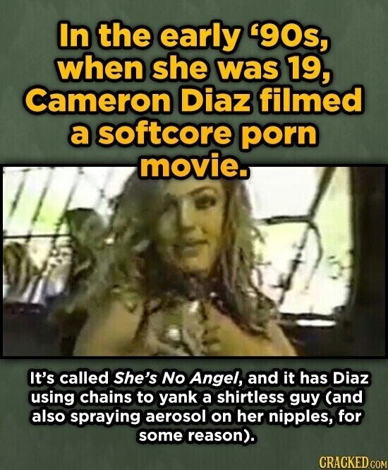 In the early '90s, when she was 19, Cameron Diaz filmed a softcore porn movie. It's called She's No Angel, and it has Diaz using chains to yank a shirtless guy (and also spraying aerosol on her nipples, for some reason). CRACKED.COM