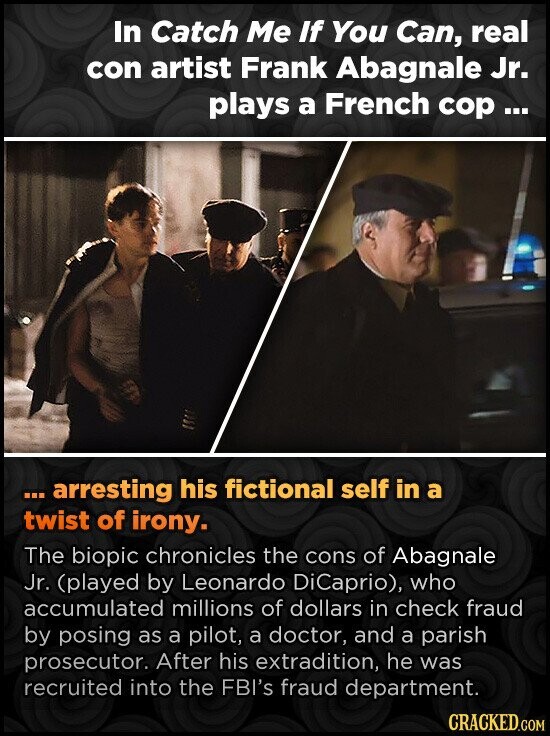 In Catch Me If You Can, real con artist Frank Abagnale Jr. plays a French сор... ...arresting his fictional self in a twist of irony. The biopic chronicles the cons of Abagnale Jr. (played by Leonardo DiCaprio), who accumulated millions of dollars in check fraud by posing as a pilot, a doctor, and a parish prosecutor. After his extradition, he was recruited into the FBI's fraud department. CRACKED.COM