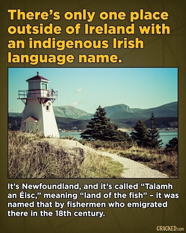 There's only one place outside of Ireland with an indigenous Irish language name. It's Newfoundland, and it's called Talamh an Éisc, meaning land of the fish - it was named that by fishermen who emigrated there in the 18th century. CRACKED.COM