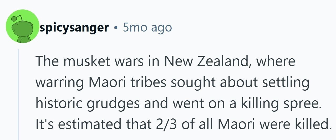 spicysanger . 5mo ago The musket wars in New Zealand, where warring Maori tribes sought about settling historic grudges and went on a killing spree. It's estimated that 2/3 of all Maori were killed.
