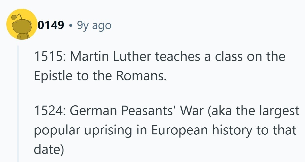 0149 . 9y ago 1515: Martin Luther teaches a class on the Epistle to the Romans. 1524: German Peasants' War (aka the largest popular uprising in European history to that date)