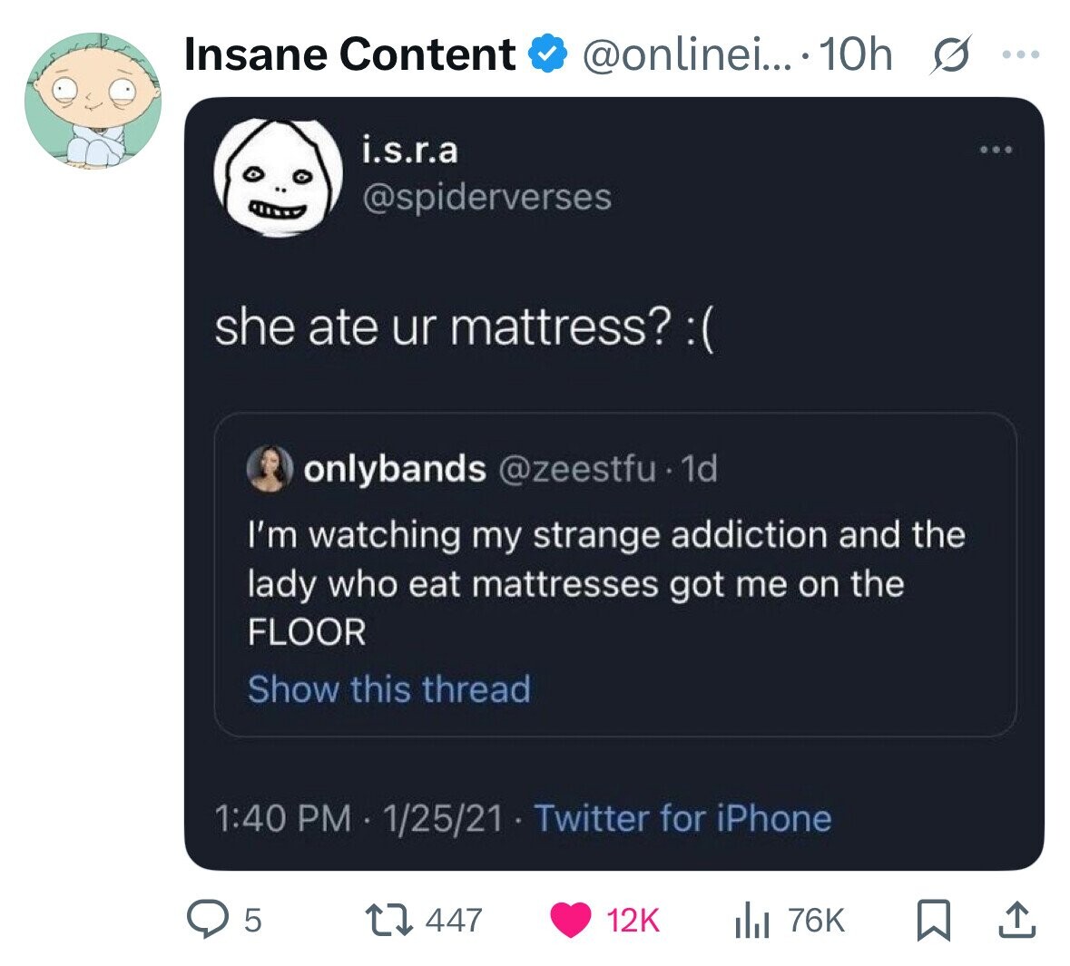 Insane Content @onlinei....10h G ... i.s.r.a @spiderverses she ate ur mattress? : ( onlybands @zeestfu 1d I'm watching my strange addiction and the lady who eat mattresses got me on the FLOOR Show this thread 1:40 PM 1/25/21 Twitter for iPhone 5 447 12K 76K 