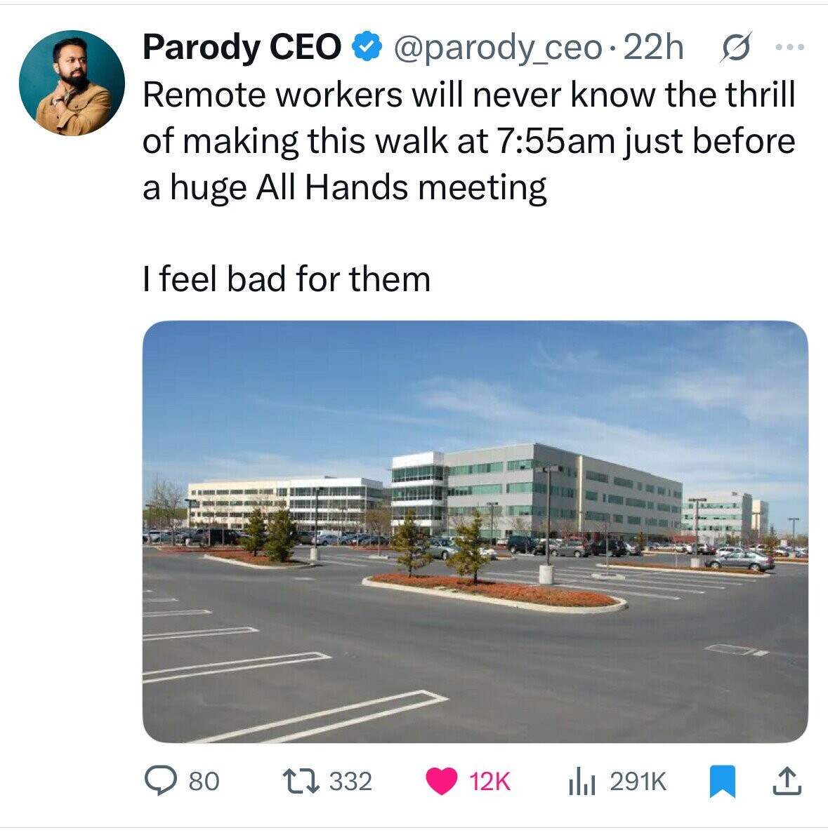 Parody CEO @parody_ceo.22h s ... Remote workers will never know the thrill of making this walk at 7:55am just before a huge All Hands meeting I feel bad for them 80 332 12K 291K 