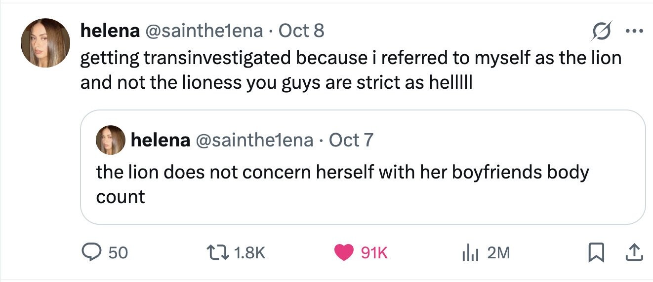 helena @sainthe1ena Oct 8 ... getting transinvestigated because i referred to myself as the lion and not the lioness you guys are strict as helllll helena @sainthe1ena Oct 7 the lion does not concern herself with her boyfriends body count 50 1.8K 91K 2M 