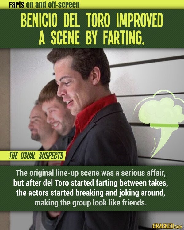 Farts on and off-screen BENICIO DEL TORO IMPROVED A SCENE BY FARTING. THE USUAL SUSPECTS The original line-up scene was a serious affair, but after del Toro started farting between takes, the actors started breaking and joking around, making the group look like friends. CRACKED.COM
