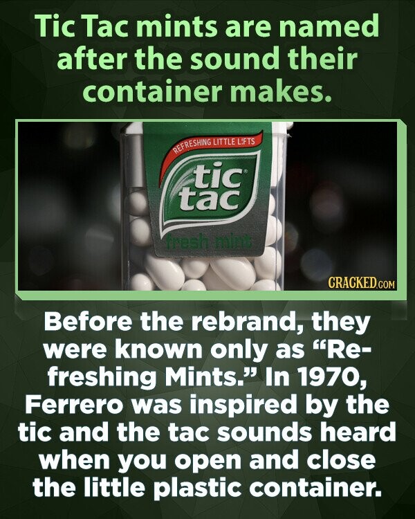 Tic Tac mints are named after the sound their container makes. REFRESHING LITTLE LIFTS tic tac fresh mint CRACKED.COM Before the rebrand, they were known only as Re- freshing Mints. In 1970, Ferrero was inspired by the tic and the tac sounds heard when you open and close the little plastic container.