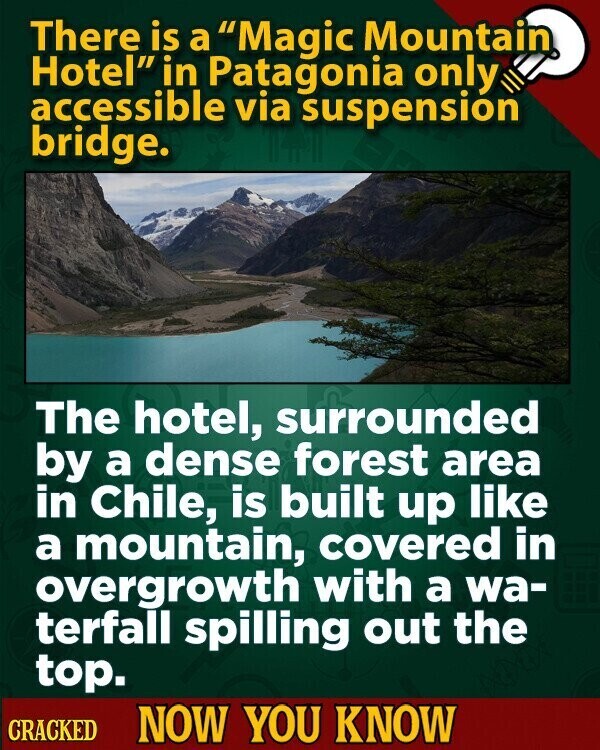 There is a Magic Mountain Hotel in Patagonia only accessible via suspensión bridge. The hotel, surrounded by a dense forest area in Chile, is built up like a mountain, covered in overgrowth with a wa- terfall spilling out the top. CRACKED NOW YOU KNOW